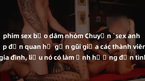 phim sex bạo dâm nhóm Chuyện `sex anh em ruột` - Đề cập đến quan hệ gần gũi giữa các thành viên trong gia đình, liệu nó có làm ảnh hưởng đến tình cảm gia đình hay không?
