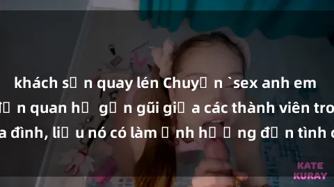 khách sạn quay lén Chuyện `sex anh em ruột` - Đề cập đến quan hệ gần gũi giữa các thành viên trong gia đình, liệu nó có làm ảnh hưởng đến tình cảm gia đình hay không?