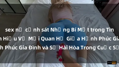 sex nữ cảnh sát Những Bí Mật trong Tình Dục Gia Đình: Tìm Hiểu Về Mối Quan Hệ Giữa Hạnh Phúc Gia Đình và Sự Hài Hòa Trong Cuộc Sống Tình Dục