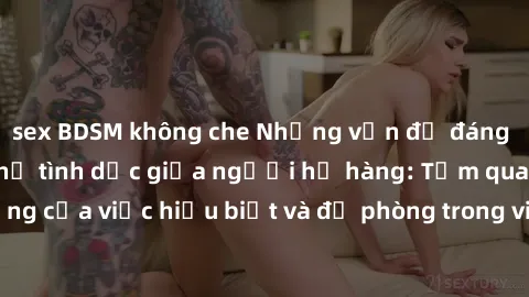 sex BDSM không che Những vấn đề đáng quan tâm về quan hệ tình dục giữa người họ hàng: Tầm quan trọng của việc hiểu biết và đề phòng trong việc tiếp xúc trong gia đình.