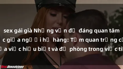 sex gái già Những vấn đề đáng quan tâm về quan hệ tình dục giữa người họ hàng: Tầm quan trọng của việc hiểu biết và đề phòng trong việc tiếp xúc trong gia đình.