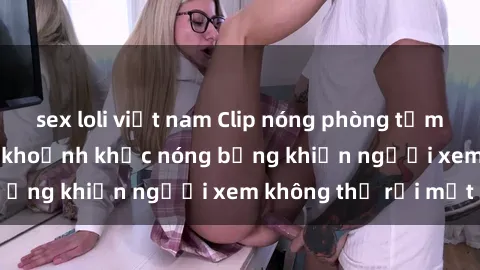 sex loli việt nam Clip nóng phòng tắm gây sốt: Cận cảnh khoảnh khắc nóng bỏng khiến người xem không thể rời mắt
