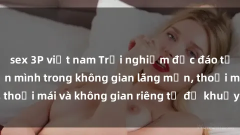 sex 3P việt nam Trải nghiệm độc đáo tại sex nhà nghỉ: ẩn mình trong không gian lãng mạn, thoải mái và không gian riêng tư để khuấy động tình ái.