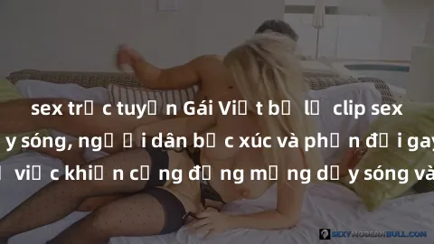 sex trực tuyến Gái Việt bị lộ clip sex khiến dư luận dậy sóng, người dân bức xúc và phản đối gay gắt. Sự việc khiến cộng đồng mạng dậy sóng và yêu cầu xử lý nghiêm ngặt.