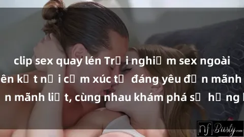 clip sex quay lén Trải nghiệm sex ngoài trời: Khi thiên nhiên kết nối cảm xúc từ đáng yêu đến mãnh liệt, cùng nhau khám phá sự hứng khởi và thú vị.