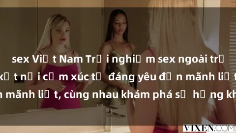 sex Việt Nam Trải nghiệm sex ngoài trời: Khi thiên nhiên kết nối cảm xúc từ đáng yêu đến mãnh liệt, cùng nhau khám phá sự hứng khởi và thú vị.
