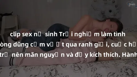 clip sex nữ sinh Trải nghiệm làm tình ngoài đường: Khi lòng dũng cảm vượt qua ranh giới, cuộc hẹn nơi công cộng trở nên mãn nguyện và đầy kích thích. Hành vi nguy hiểm, nhưng cũng tạo nên cảm giác mới