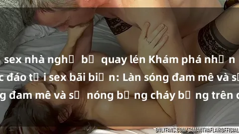 sex nhà nghỉ bị quay lén Khám phá những trải nghiệm độc đáo tại sex bãi biển: Làn sóng đam mê và sự nóng bỏng cháy bỏng trên cát trắng