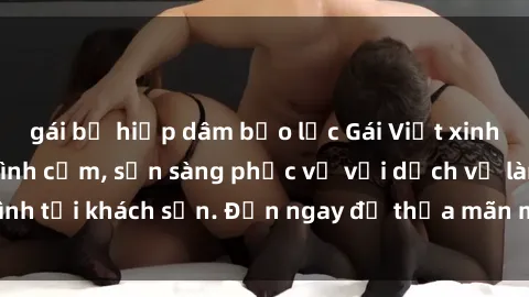 gái bị hiếp dâm bạo lực Gái Việt xinh đẹp, nồng nàn tình cảm, sẵn sàng phục vụ với dịch vụ làm tình tại khách sạn. Đến ngay để thỏa mãn mọi khao khát của bạn!