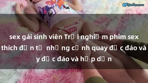 sex gái sinh viên Trải nghiệm phim sex : Sự kích thích đến từ những cảnh quay độc đáo và hấp dẫn