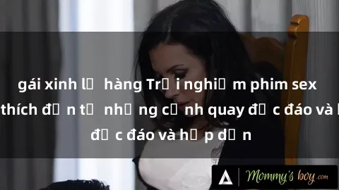 gái xinh lộ hàng Trải nghiệm phim sex : Sự kích thích đến từ những cảnh quay độc đáo và hấp dẫn