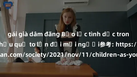 gái già dâm đãng Bạo lực tình dục trong nhóm: nguy cơ và hậu quả to lớn đối mọi người参考: https://www.theguardian.com/society/2021/nov/11/children-as-young-as-four-are-being-sexually-abused-by-groups-i