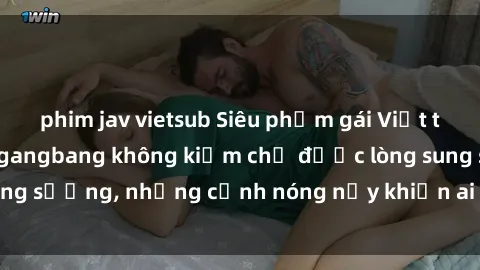 phim jav vietsub Siêu phẩm gái Việt tham gia trong buổi gangbang không kiềm chế được lòng sung sướng, những cảnh nóng nảy khiến ai cũng phải mãn nhãn