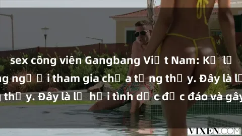 sex công viên Gangbang Việt Nam: Kỷ lục mới với số lượng người tham gia chưa từng thấy. Đây là lễ hội tình dục độc đáo và gây sốc.