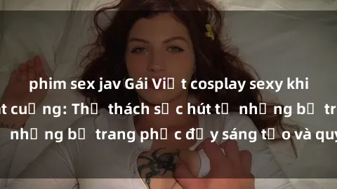 phim sex jav Gái Việt cosplay sexy khiến fan hâm mộ phát cuồng: Thử thách sức hút từ những bộ trang phục đầy sáng tạo và quyến rũ!