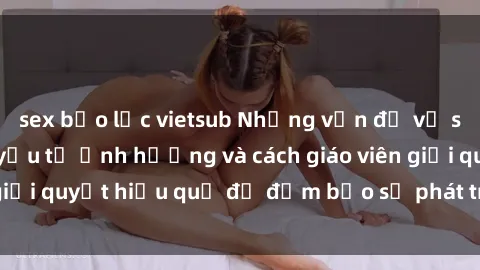 sex bạo lực vietsub Những vấn đề về sex học sinh: Các yếu tố ảnh hưởng và cách giáo viên giải quyết hiệu quả để đảm bảo sự phát triển toàn diện.