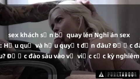 sex khách sạn bị quay lén Nghi án sex nhân viên nhà hàng: Hậu quả và hậu quyết đến đâu? Được đào sâu vào vụ việc cực kỳ nghiêm trọng này.