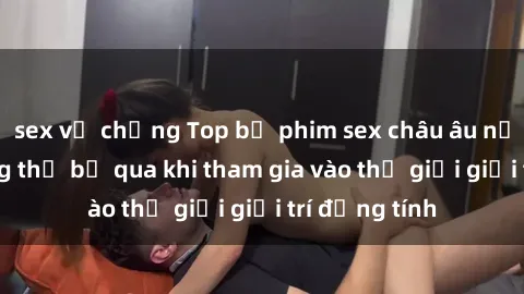 sex vợ chồng Top bộ phim sex châu âu nổi tiếng không thể bỏ qua khi tham gia vào thế giới giải trí đồng tính