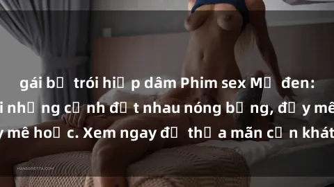 gái bị trói hiếp dâm Phim sex Mỹ đen: phút mãnh liệt với những cảnh địt nhau nóng bỏng, đầy mê hoặc. Xem ngay để thỏa mãn cơn khát tình dục của bạn!
