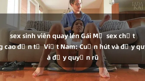 sex sinh viên quay lén Gái Mỹ sex chất lượng cao đến từ Việt Nam: Cuốn hút và đầy quyến rũ