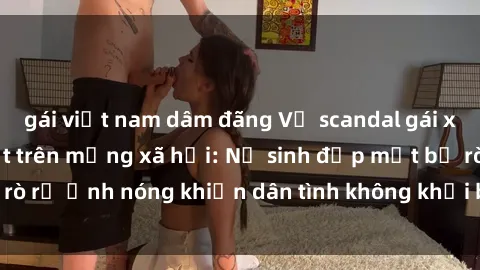 gái việt nam dâm đãng Vụ scandal gái xinh lộ hàng gây sốt trên mạng xã hội: Nữ sinh đẹp mắt bị rò rỉ ảnh nóng khiến dân tình không khỏi bất ngờ và phẫn nộ!
