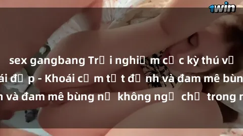 sex gangbang Trải nghiệm cực kỳ thú vị khi làm tình với gái đẹp - Khoái cảm tột đỉnh và đam mê bùng nổ không ngờ chỉ trong một đêm!
