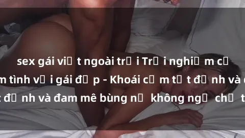 sex gái việt ngoài trời Trải nghiệm cực kỳ thú vị khi làm tình với gái đẹp - Khoái cảm tột đỉnh và đam mê bùng nổ không ngờ chỉ trong một đêm!
