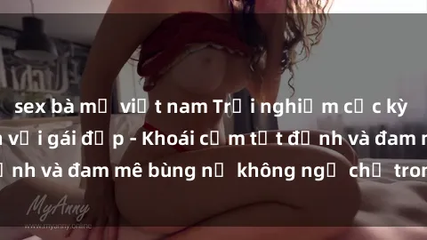 sex bà mẹ việt nam Trải nghiệm cực kỳ thú vị khi làm tình với gái đẹp - Khoái cảm tột đỉnh và đam mê bùng nổ không ngờ chỉ trong một đêm!