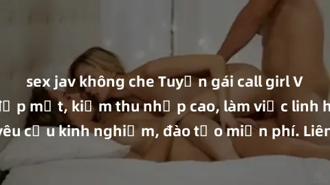 sex jav không che Tuyển gái call girl Việt Nam gợi cảm, đẹp mắt, kiếm thu nhập cao, làm việc linh hoạt, không yêu cầu kinh nghiệm, đào tạo miễn phí. Liên hệ ngay để biết thêm chi tiết!
