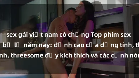 sex gái việt nam có chồng Top phim sex hot nhất không thể bỏ lỡ năm nay: đỉnh cao của đồng tính, threesome đầy kích thích và các cảnh nóng đang gây sốt!