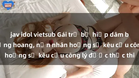 jav idol vietsub Gái trẻ bị hiếp dâm bạo lực trong khu rừng hoang, nạn nhân hoảng sợ kêu cầu công lý được thực thi