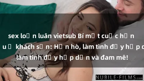 sex loạn luân vietsub Bí mật cuộc hẹn gái Việt lần đầu ở khách sạn: Hẹn hò, làm tình đầy hấp dẫn và đam mê!