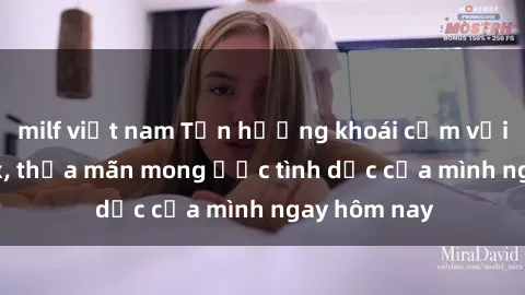 milf việt nam Tận hưởng khoái cảm với gái xinh sex, thỏa mãn mong ước tình dục của mình ngay hôm nay