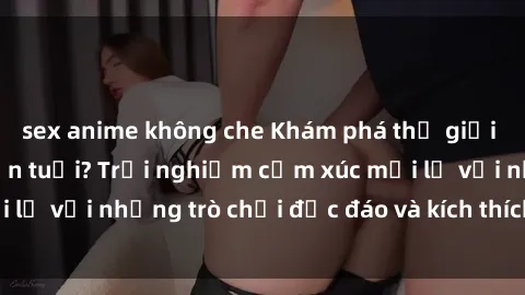 sex anime không che Khám phá thế giới sex trực tuyến: Hơn tuổi? Trải nghiệm cảm xúc mới lạ với những trò chơi độc đáo và kích thích người lớn