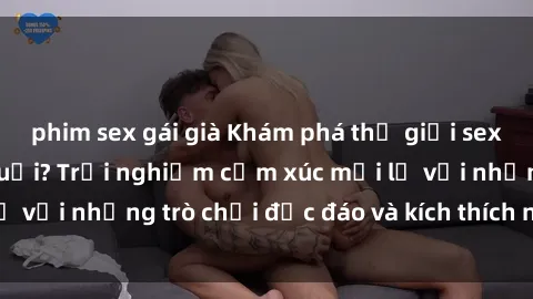 phim sex gái già Khám phá thế giới sex trực tuyến: Hơn tuổi? Trải nghiệm cảm xúc mới lạ với những trò chơi độc đáo và kích thích người lớn
