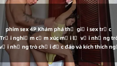phim sex 4P Khám phá thế giới sex trực tuyến: Hơn tuổi? Trải nghiệm cảm xúc mới lạ với những trò chơi độc đáo và kích thích người lớn