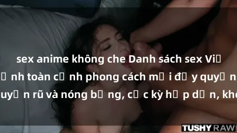 sex anime không che Danh sách sex Việt Nam không che - Ảnh toàn cảnh phong cách mới đầy quyến rũ và nóng bỏng, cực kỳ hấp dẫn, không thể bỏ qua!