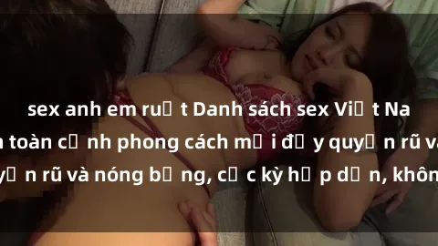 sex anh em ruột Danh sách sex Việt Nam không che - Ảnh toàn cảnh phong cách mới đầy quyến rũ và nóng bỏng, cực kỳ hấp dẫn, không thể bỏ qua!