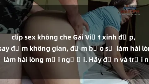 clip sex không che Gái Việt xinh đẹp, nồng nàn làm tình say đắm không gian, đảm bảo sẽ làm hài lòng mọi người. Hãy đến và trải nghiệm ngay!