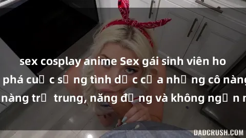 sex cosplay anime Sex gái sinh viên hot nhất: Cùng khám phá cuộc sống tình dục của những cô nàng trẻ trung, năng động và không ngần ngại thử nghiệm!