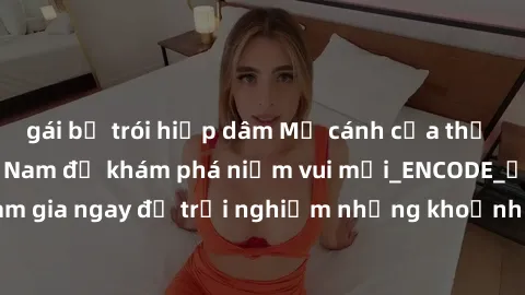 gái bị trói hiếp dâm Mở cánh cửa thế giới sex MILF Việt Nam để khám phá niềm vui mới_ENCODE_. Hãy tham gia ngay để trải nghiệm những khoảnh khắc đầy kích thích và đam mê.