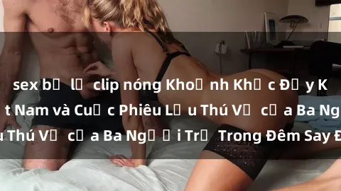 sex bị lộ clip nóng Khoảnh Khắc Đầy Kịch Tính: Sex  Việt Nam và Cuộc Phiêu Lưu Thú Vị của Ba Người Trẻ Trong Đêm Say Đắm