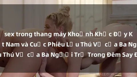 sex trong thang máy Khoảnh Khắc Đầy Kịch Tính: Sex  Việt Nam và Cuộc Phiêu Lưu Thú Vị của Ba Người Trẻ Trong Đêm Say Đắm