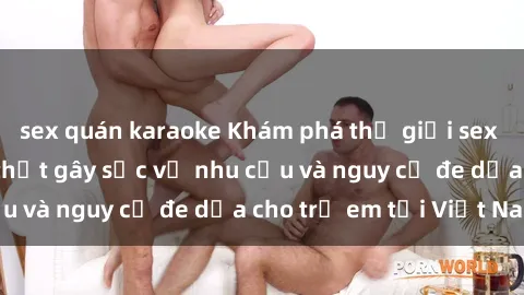 sex quán karaoke Khám phá thế giới sex loli Việt Nam: Sự thật gây sốc về nhu cầu và nguy cơ đe dọa cho trẻ em tại Việt Nam