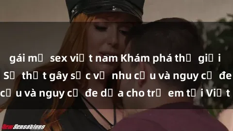 gái mỹ sex việt nam Khám phá thế giới sex loli Việt Nam: Sự thật gây sốc về nhu cầu và nguy cơ đe dọa cho trẻ em tại Việt Nam