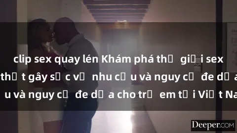 clip sex quay lén Khám phá thế giới sex loli Việt Nam: Sự thật gây sốc về nhu cầu và nguy cơ đe dọa cho trẻ em tại Việt Nam
